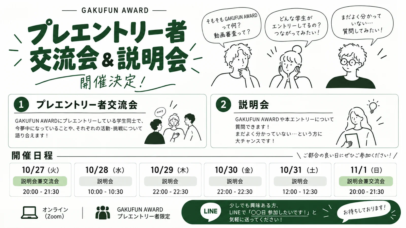 GAKUFUN AWARD プレエントリー者交流会&説明会 開催決定! ①プレエントリー者交流会 ②説明会。開催日程 10/27(火) 説明会兼交流会 20:00-21:30、10/28(水) 説明会 10:00-10:30、10/29(木) 説明会 22:00-22:30、10/30(金) 説明会 22:00-22:30、10/31(土) 説明会 12:00-12:30、11/1(日) 説明会兼交流会 20:00-21:30。オンライン(Zoom)、GAKUFUN AWARDプレエントリー者限定。LINEで「〇〇日 参加したいです!」と送ってください